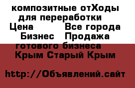 композитные отХоды для переработки  › Цена ­ 100 - Все города Бизнес » Продажа готового бизнеса   . Крым,Старый Крым